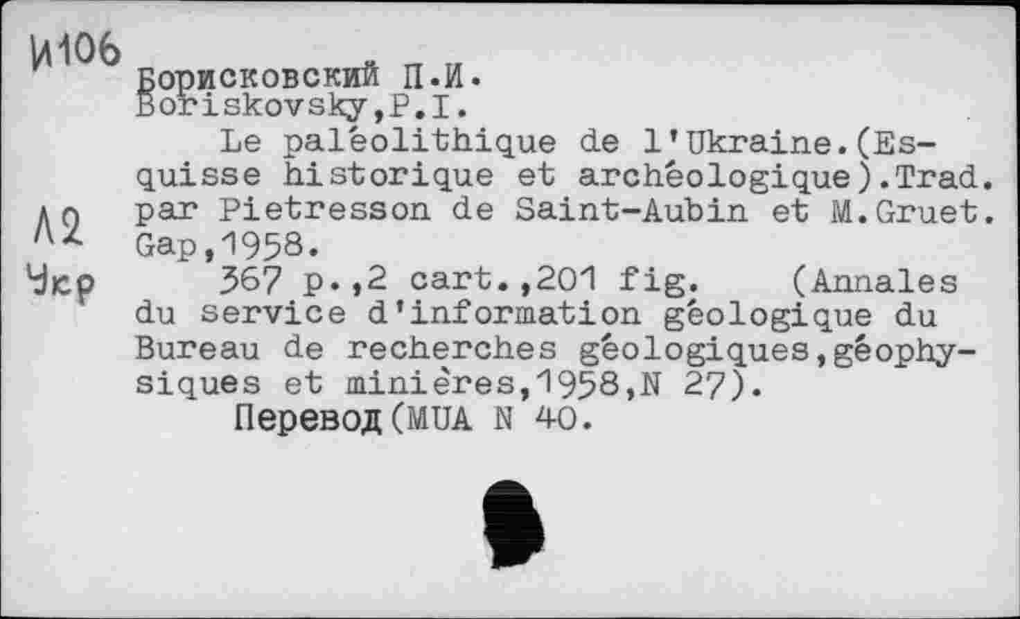 ﻿ИЮ6
А2
Чіср
корисковский П.И.
Boriskovsky,Р.І.
Le paléolithique de 1 * Ukraine.(Esquisse historique et archéologique).Trad, par Pietresson de Saint-Aubin et M.Gruet. Gap,1958.
367 p.t2 cart.,201 fig. (Annales du service d’information géologique du Bureau de recherches géologiques,géophy-siques et minières,1958,N 27).
Перевод(MUA N 40.